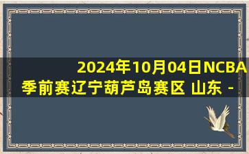 2024年10月04日NCBA季前赛辽宁葫芦岛赛区 山东 - 天津 全场录像